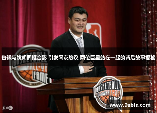 鲁豫与姚明同框合影 引发网友热议 两位巨星站在一起的背后故事揭秘