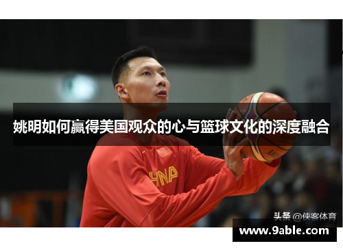 姚明如何赢得美国观众的心与篮球文化的深度融合