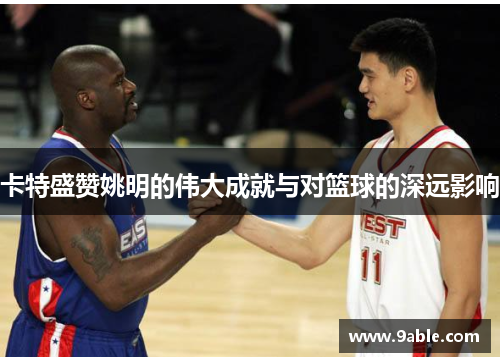 卡特盛赞姚明的伟大成就与对篮球的深远影响