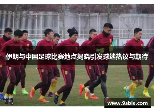 伊朗与中国足球比赛地点揭晓引发球迷热议与期待